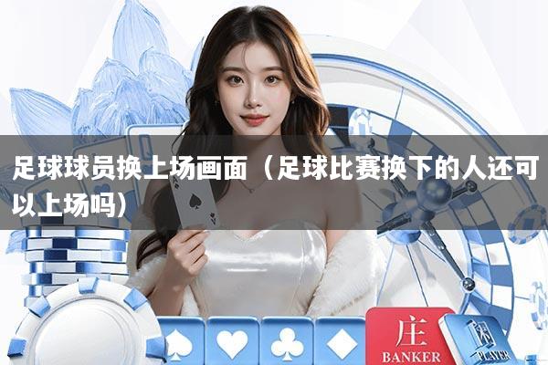 足球球员换上场画面（足球比赛换下的人还可以上场吗）